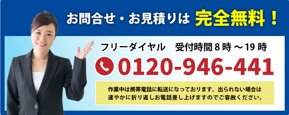 お問合せ・お見積りは完全無料!受付時間8時~19時フリーダイヤル0120-946-441 ※作業中は携帯電話に転送になっております。出られない場合は速やかに折り返しお電話差し上げますのでご容赦ください。