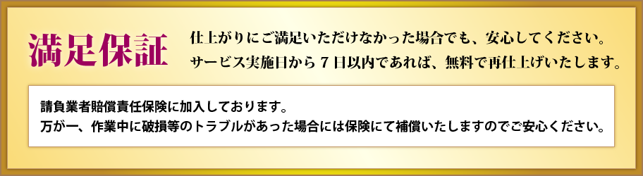 満足保証 仕上がりにご満足いただけなかった場合でも、安心してください。サービス実施日から7日以内であれば、無料で再仕上げいたします。請負業者賠償責任保険に加入しております。
万が一、作業中に破損等のトラブルがあった場合には保険にて補償いたしますのでご安心ください。