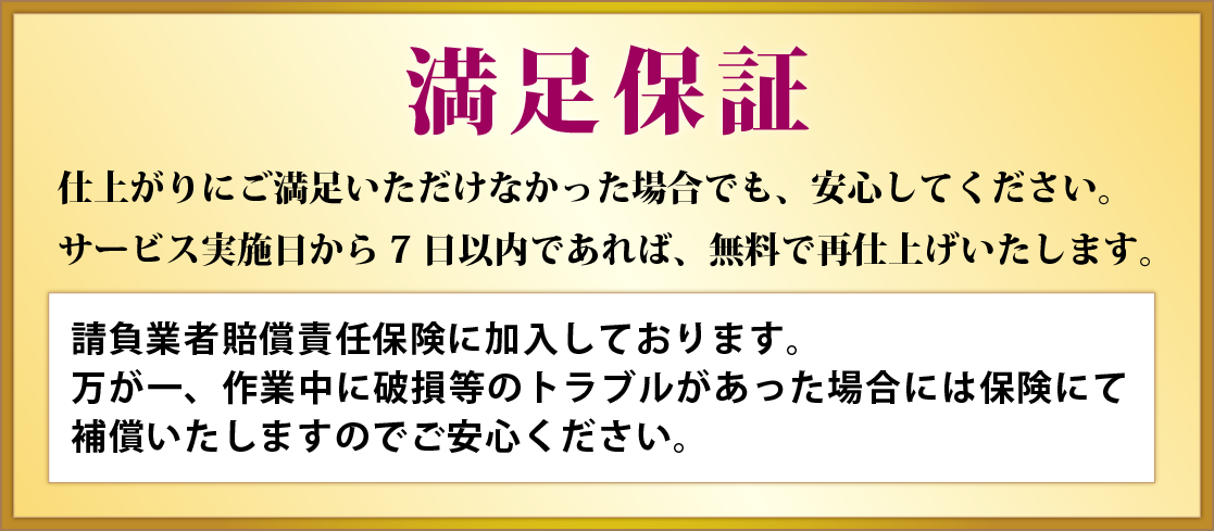 満足保証 仕上がりにご満足いただけなかった場合でも、安心してください。サービス実施日から7日以内であれば、無料で再仕上げいたします。請負業者賠償責任保険に加入しております。
万が一、作業中に破損等のトラブルがあった場合には保険にて補償いたしますのでご安心ください。