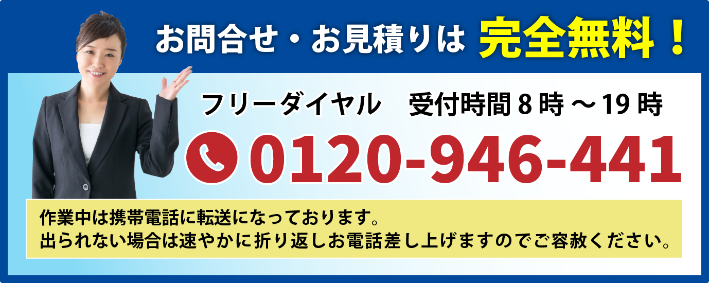 お問合せ・お見積りは完全無料!受付時間8時~19時フリーダイヤル0120-946-441 ※作業中は携帯電話に転送になっております。出られない場合は速やかに折り返しお電話差し上げますのでご容赦ください。